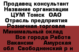 Продавец-консультант › Название организации ­ ЦУМ Томск, ОАО › Отрасль предприятия ­ Розничная торговля › Минимальный оклад ­ 20 000 - Все города Работа » Вакансии   . Амурская обл.,Свободненский р-н